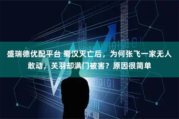 盛瑞德优配平台 蜀汉灭亡后，为何张飞一家无人敢动，关羽却满门被害？原因很简单