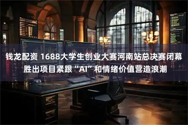钱龙配资 1688大学生创业大赛河南站总决赛闭幕 胜出项目紧跟“AI”和情绪价值营造浪潮
