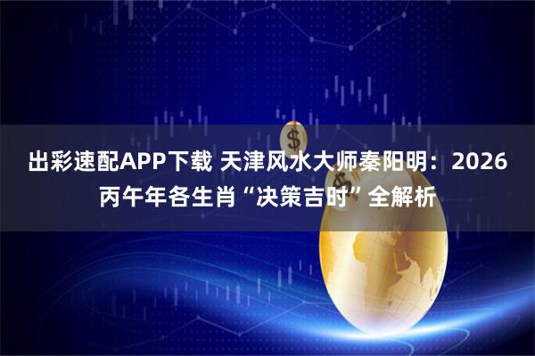 出彩速配APP下载 天津风水大师秦阳明：2026丙午年各生肖“决策吉时”全解析
