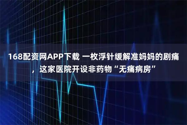 168配资网APP下载 一枚浮针缓解准妈妈的剧痛，这家医院开设非药物“无痛病房”