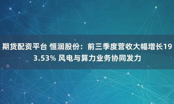 期货配资平台 恒润股份：前三季度营收大幅增长193.53% 风电与算力业务协同发力