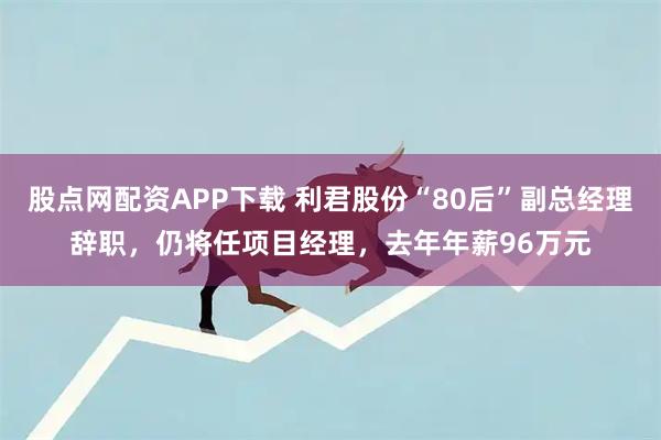 股点网配资APP下载 利君股份“80后”副总经理辞职，仍将任项目经理，去年年薪96万元