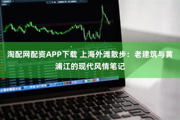 淘配网配资APP下载 上海外滩散步：老建筑与黄浦江的现代风情笔记