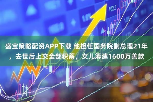 盛宝策略配资APP下载 他担任国务院副总理21年，去世后上交全部积蓄，女儿筹建1600万善款