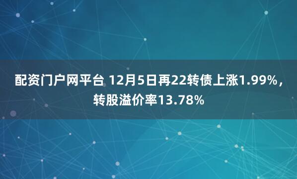 配资门户网平台 12月5日再22转债上涨1.99%，转股溢价率13.78%