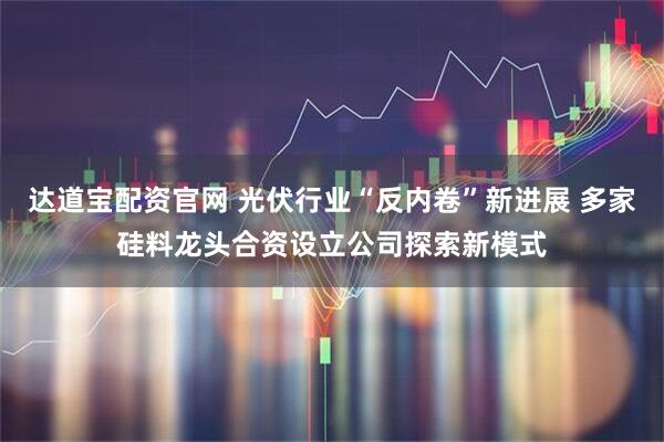 达道宝配资官网 光伏行业“反内卷”新进展 多家硅料龙头合资设立公司探索新模式