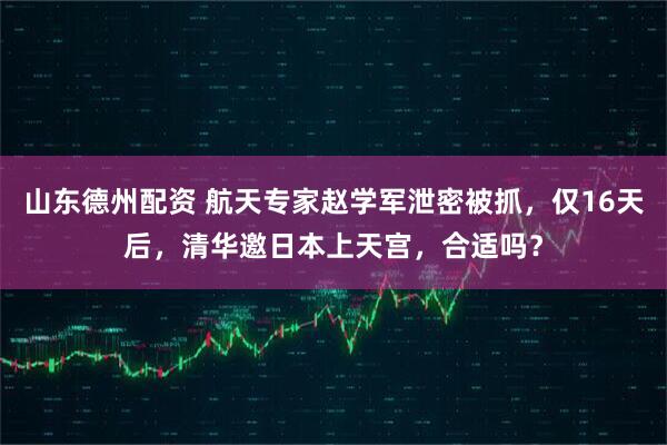 山东德州配资 航天专家赵学军泄密被抓，仅16天后，清华邀日本上天宫，合适吗？