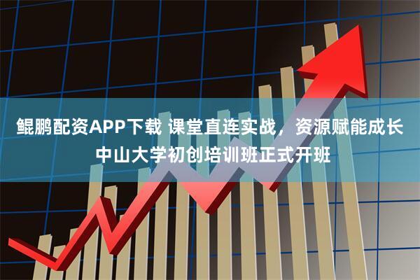 鲲鹏配资APP下载 课堂直连实战，资源赋能成长 中山大学初创培训班正式开班