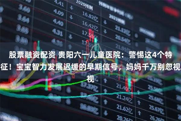 股票融资配资 贵阳六一儿童医院：警惕这4个特征！宝宝智力发展迟缓的早期信号，妈妈千万别忽视