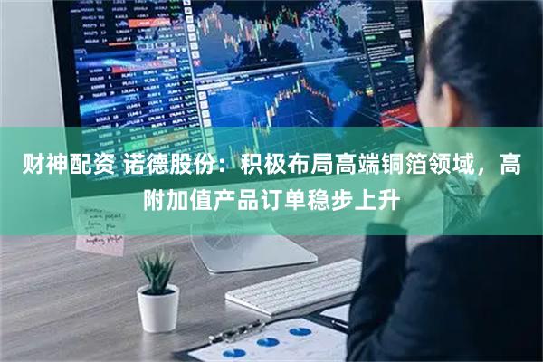 财神配资 诺德股份：积极布局高端铜箔领域，高附加值产品订单稳步上升