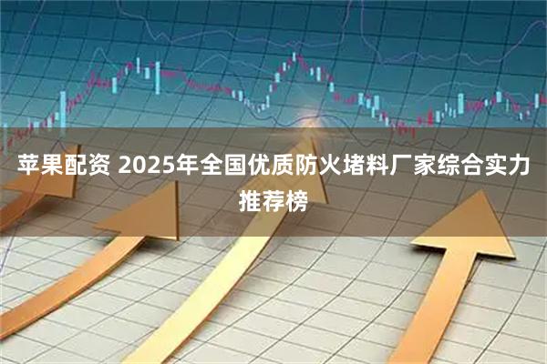 苹果配资 2025年全国优质防火堵料厂家综合实力推荐榜