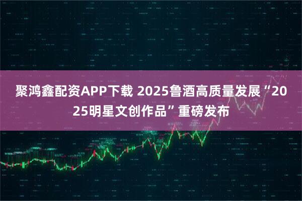 聚鸿鑫配资APP下载 2025鲁酒高质量发展“2025明星文创作品”重磅发布