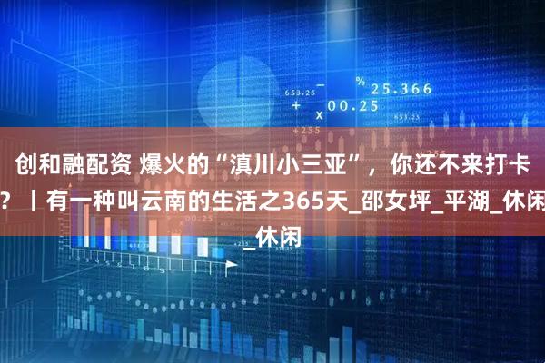 创和融配资 爆火的“滇川小三亚”，你还不来打卡？丨有一种叫云南的生活之365天_邵女坪_平湖_休闲