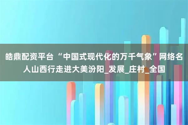 皓鼎配资平台 “中国式现代化的万千气象”网络名人山西行走进大美汾阳_发展_庄村_全国