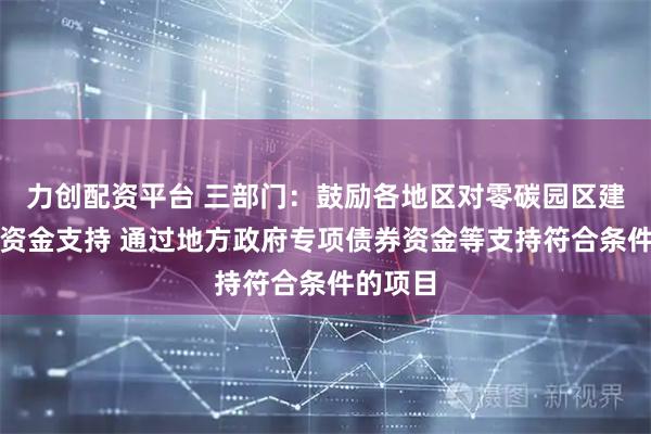 力创配资平台 三部门：鼓励各地区对零碳园区建设给予资金支持 通过地方政府专项债券资金等支持符合条件的项目