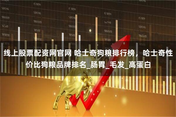 线上股票配资网官网 哈士奇狗粮排行榜，哈士奇性价比狗粮品牌排名_肠胃_毛发_高蛋白