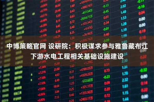 中博策略官网 设研院：积极谋求参与雅鲁藏布江下游水电工程相关基础设施建设