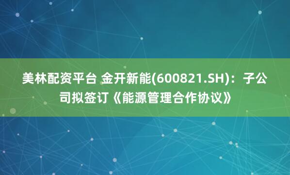 美林配资平台 金开新能(600821.SH)：子公司拟签订《能源管理合作协议》