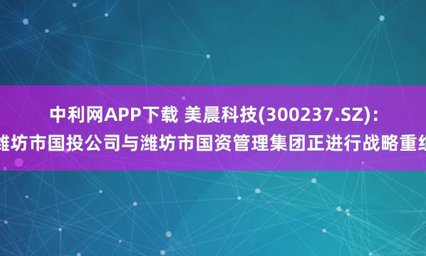 中利网APP下载 美晨科技(300237.SZ)：潍坊市国投公司与潍坊市国资管理集团正进行战略重组