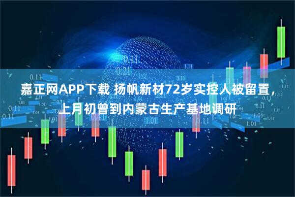 嘉正网APP下载 扬帆新材72岁实控人被留置，上月初曾到内蒙古生产基地调研